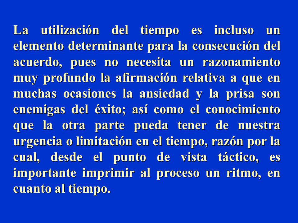 La utilización del tiempo es incluso un elemento determinante para la consecución del acuerdo, pues no necesita un razonamiento muy profundo la afirmación relativa a que en muchas ocasiones la ansiedad y la prisa son enemigas del éxito; así como el conocimiento que la otra parte pueda tener de nuestra urgencia o limitación en el tiempo, razón por la cual, desde el punto de vista táctico, es importante imprimir al proceso un ritmo, en cuanto al tiempo.