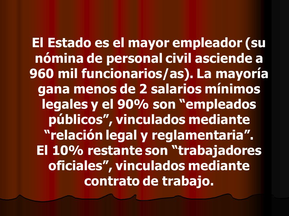 El Estado es el mayor empleador (su nómina de personal civil asciende a 960 mil funcionarios/as). La mayoría gana menos de 2 salarios mínimos legales y el 90% son empleados públicos , vinculados mediante relación legal y reglamentaria .