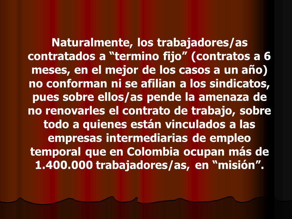 Naturalmente, los trabajadores/as contratados a termino fijo (contratos a 6 meses, en el mejor de los casos a un año) no conforman ni se afilian a los sindicatos, pues sobre ellos/as pende la amenaza de no renovarles el contrato de trabajo, sobre todo a quienes están vinculados a las empresas intermediarias de empleo temporal que en Colombia ocupan más de trabajadores/as, en misión .