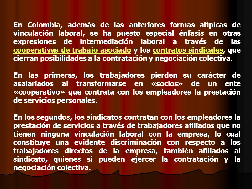 En Colombia, además de las anteriores formas atípicas de vinculación laboral, se ha puesto especial énfasis en otras expresiones de intermediación laboral a través de las cooperativas de trabajo asociado y los contratos sindicales, que cierran posibilidades a la contratación y negociación colectiva.