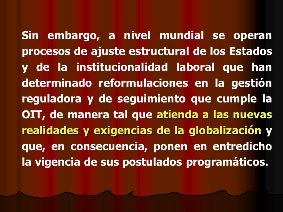 Sin embargo, a nivel mundial se operan procesos de ajuste estructural de los Estados y de la institucionalidad laboral que han determinado reformulaciones en la gestión reguladora y de seguimiento que cumple la OIT, de manera tal que atienda a las nuevas realidades y exigencias de la globalización y que, en consecuencia, ponen en entredicho la vigencia de sus postulados programáticos.