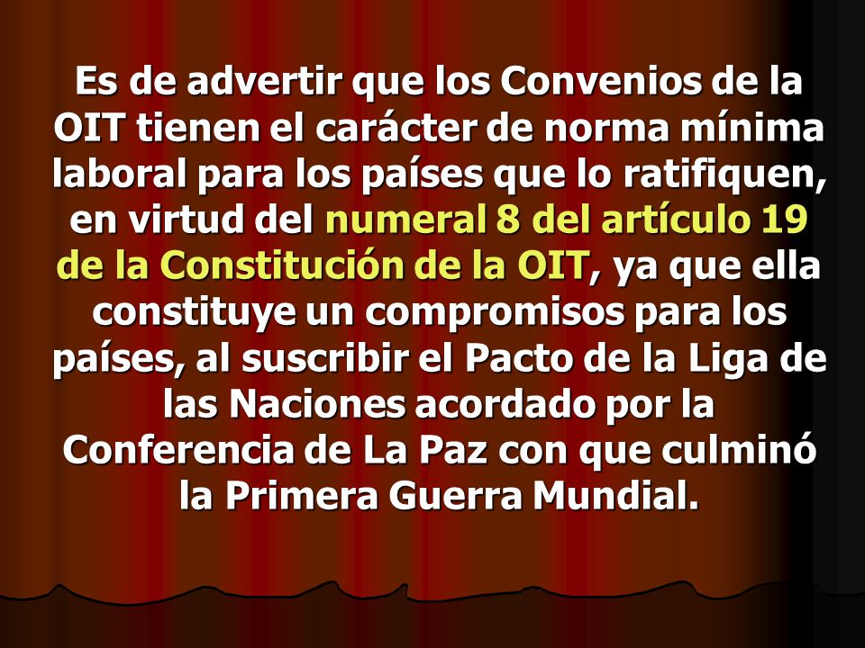 Es de advertir que los Convenios de la OIT tienen el carácter de norma mínima laboral para los países que lo ratifiquen, en virtud del numeral 8 del artículo 19 de la Constitución de la OIT, ya que ella constituye un compromisos para los países, al suscribir el Pacto de la Liga de las Naciones acordado por la Conferencia de La Paz con que culminó la Primera Guerra Mundial.