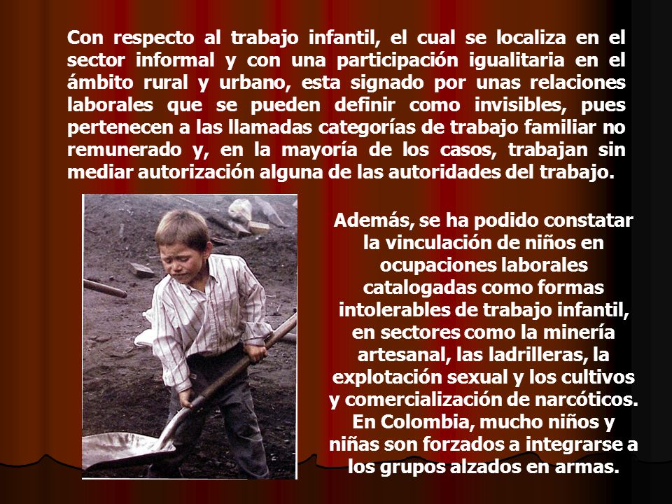 Con respecto al trabajo infantil, el cual se localiza en el sector informal y con una participación igualitaria en el ámbito rural y urbano, esta signado por unas relaciones laborales que se pueden definir como invisibles, pues pertenecen a las llamadas categorías de trabajo familiar no remunerado y, en la mayoría de los casos, trabajan sin mediar autorización alguna de las autoridades del trabajo.