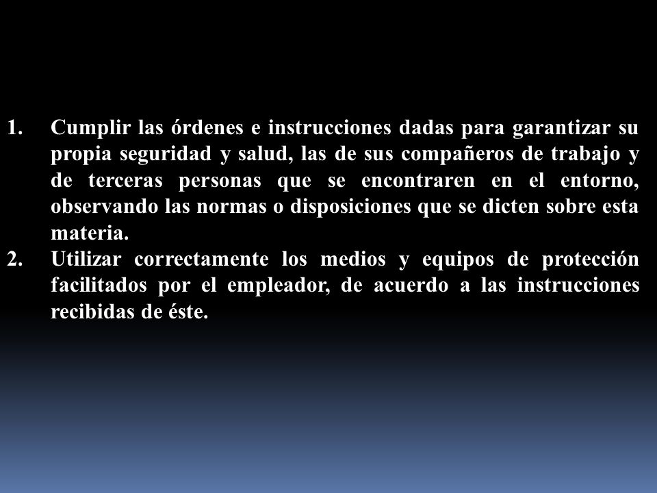 Cumplir las órdenes e instrucciones dadas para garantizar su propia seguridad y salud, las de sus compañeros de trabajo y de terceras personas que se encontraren en el entorno, observando las normas o disposiciones que se dicten sobre esta materia.