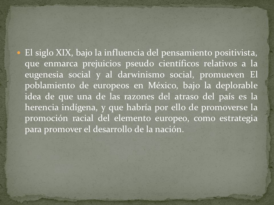 El siglo XIX, bajo la influencia del pensamiento positivista, que enmarca prejuicios pseudo científicos relativos a la eugenesia social y al darwinismo social, promueven El poblamiento de europeos en México, bajo la deplorable idea de que una de las razones del atraso del país es la herencia indígena, y que habría por ello de promoverse la promoción racial del elemento europeo, como estrategia para promover el desarrollo de la nación.