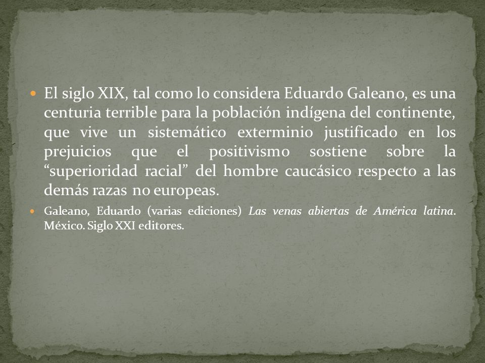 El siglo XIX, tal como lo considera Eduardo Galeano, es una centuria terrible para la población indígena del continente, que vive un sistemático exterminio justificado en los prejuicios que el positivismo sostiene sobre la superioridad racial del hombre caucásico respecto a las demás razas no europeas.