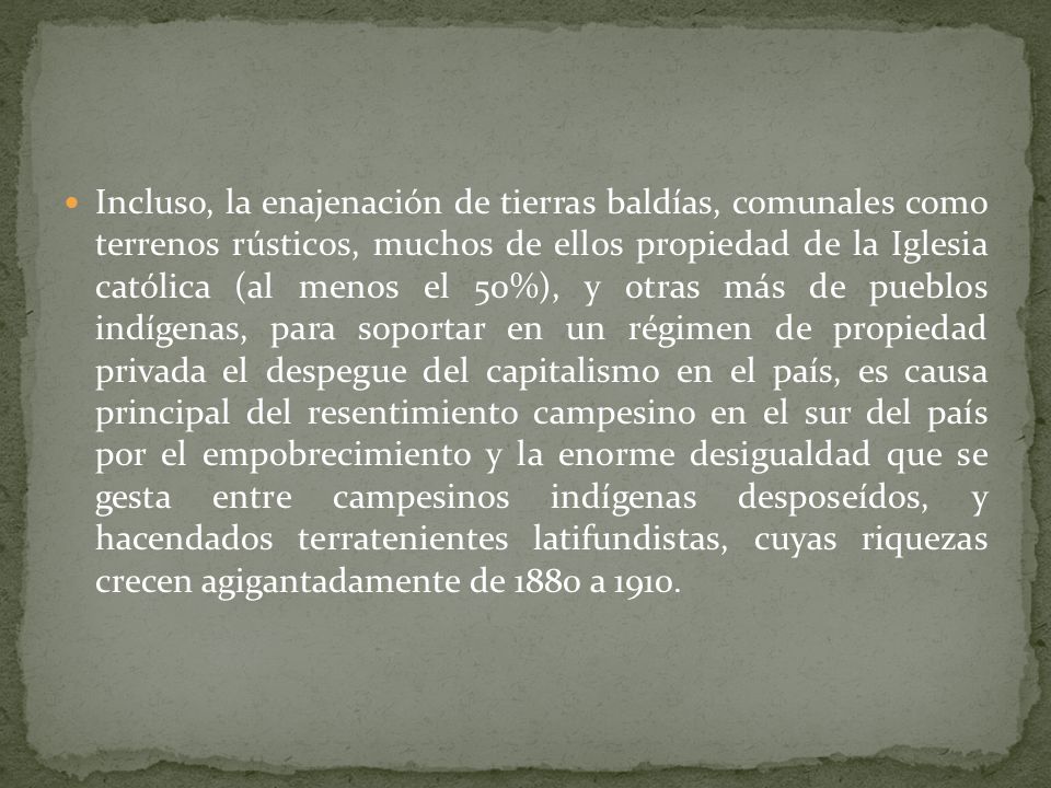 Incluso, la enajenación de tierras baldías, comunales como terrenos rústicos, muchos de ellos propiedad de la Iglesia católica (al menos el 50%), y otras más de pueblos indígenas, para soportar en un régimen de propiedad privada el despegue del capitalismo en el país, es causa principal del resentimiento campesino en el sur del país por el empobrecimiento y la enorme desigualdad que se gesta entre campesinos indígenas desposeídos, y hacendados terratenientes latifundistas, cuyas riquezas crecen agigantadamente de 1880 a 1910.