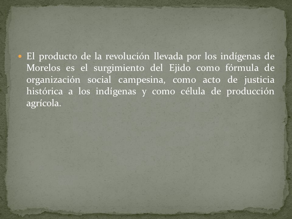 El producto de la revolución llevada por los indígenas de Morelos es el surgimiento del Ejido como fórmula de organización social campesina, como acto de justicia histórica a los indígenas y como célula de producción agrícola.