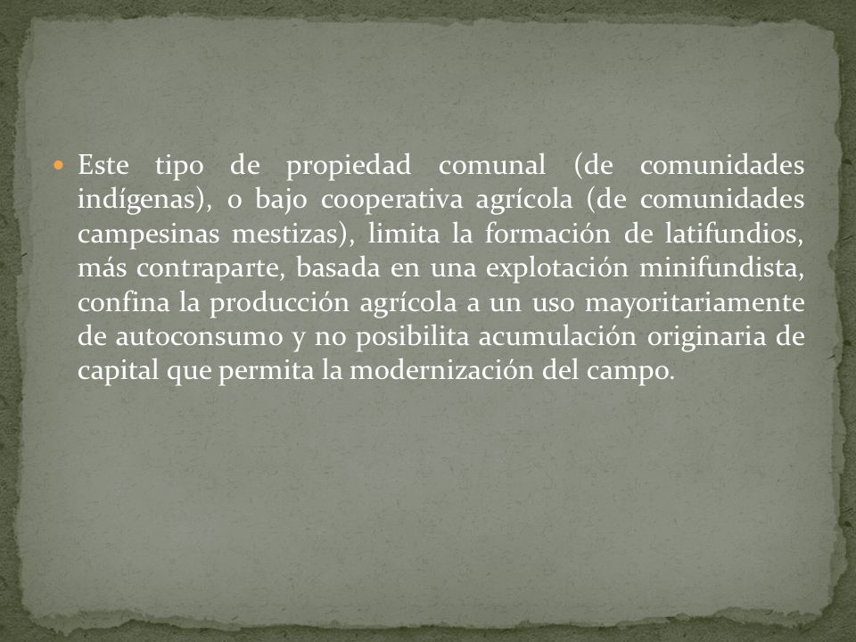 Este tipo de propiedad comunal (de comunidades indígenas), o bajo cooperativa agrícola (de comunidades campesinas mestizas), limita la formación de latifundios, más contraparte, basada en una explotación minifundista, confina la producción agrícola a un uso mayoritariamente de autoconsumo y no posibilita acumulación originaria de capital que permita la modernización del campo.