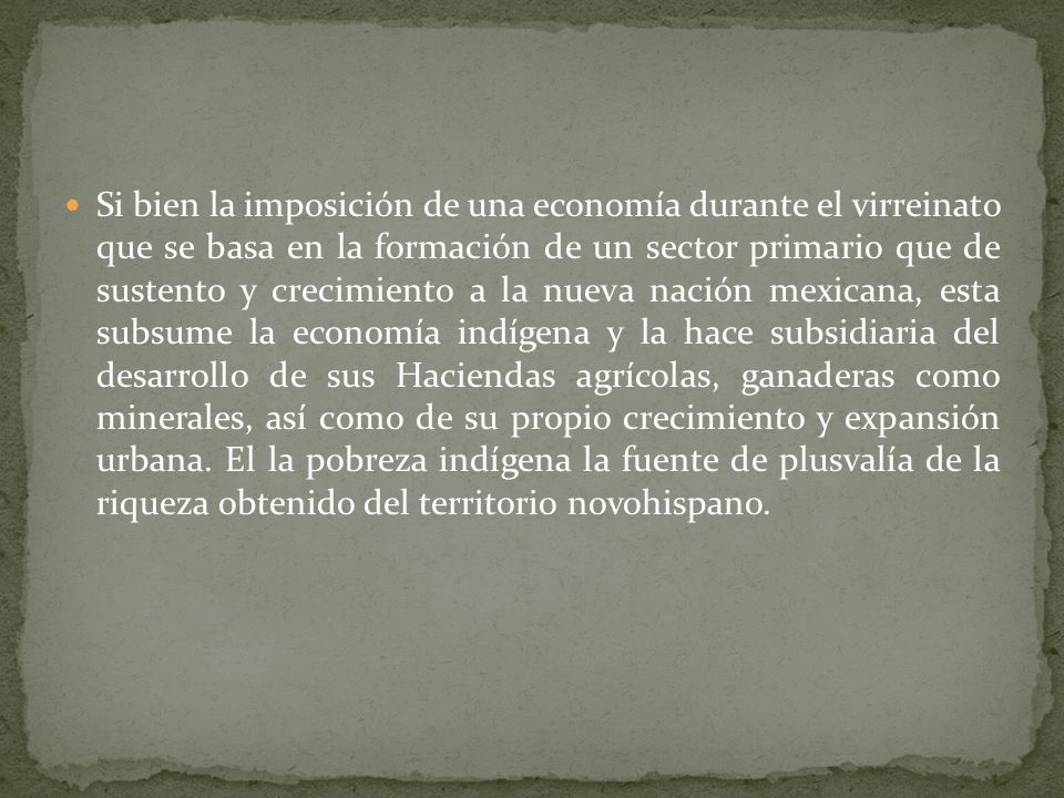 Si bien la imposición de una economía durante el virreinato que se basa en la formación de un sector primario que de sustento y crecimiento a la nueva nación mexicana, esta subsume la economía indígena y la hace subsidiaria del desarrollo de sus Haciendas agrícolas, ganaderas como minerales, así como de su propio crecimiento y expansión urbana.