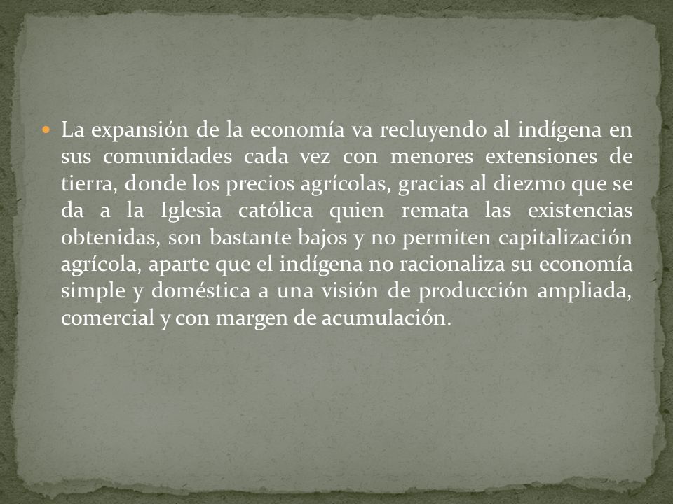 La expansión de la economía va recluyendo al indígena en sus comunidades cada vez con menores extensiones de tierra, donde los precios agrícolas, gracias al diezmo que se da a la Iglesia católica quien remata las existencias obtenidas, son bastante bajos y no permiten capitalización agrícola, aparte que el indígena no racionaliza su economía simple y doméstica a una visión de producción ampliada, comercial y con margen de acumulación.