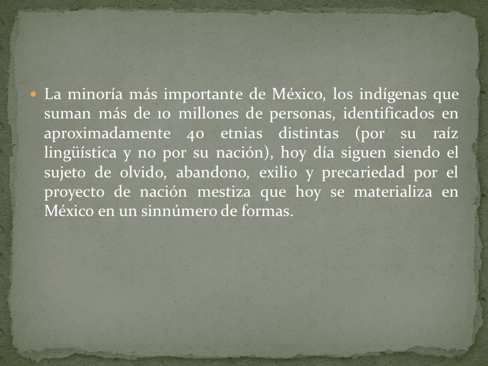 La minoría más importante de México, los indígenas que suman más de 10 millones de personas, identificados en aproximadamente 40 etnias distintas (por su raíz lingüística y no por su nación), hoy día siguen siendo el sujeto de olvido, abandono, exilio y precariedad por el proyecto de nación mestiza que hoy se materializa en México en un sinnúmero de formas.