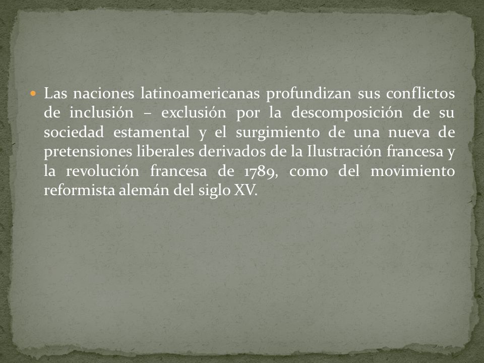 Las naciones latinoamericanas profundizan sus conflictos de inclusión – exclusión por la descomposición de su sociedad estamental y el surgimiento de una nueva de pretensiones liberales derivados de la Ilustración francesa y la revolución francesa de 1789, como del movimiento reformista alemán del siglo XV.