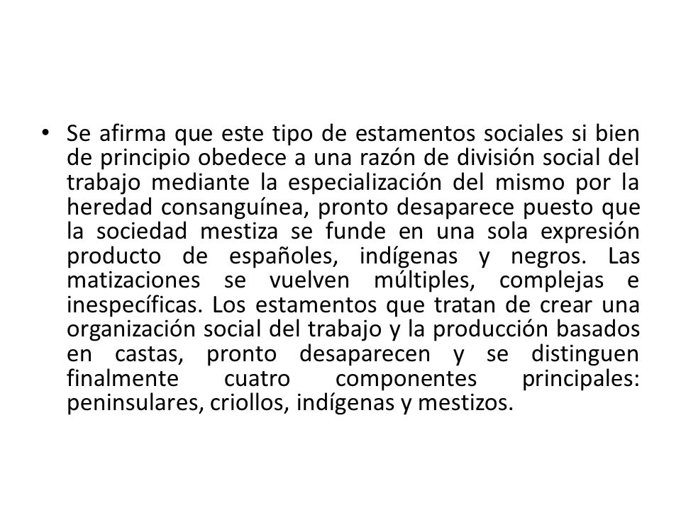 Se afirma que este tipo de estamentos sociales si bien de principio obedece a una razón de división social del trabajo mediante la especialización del mismo por la heredad consanguínea, pronto desaparece puesto que la sociedad mestiza se funde en una sola expresión producto de españoles, indígenas y negros.