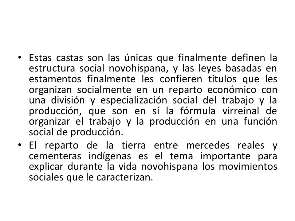 Estas castas son las únicas que finalmente definen la estructura social novohispana, y las leyes basadas en estamentos finalmente les confieren títulos que les organizan socialmente en un reparto económico con una división y especialización social del trabajo y la producción, que son en sí la fórmula virreinal de organizar el trabajo y la producción en una función social de producción.