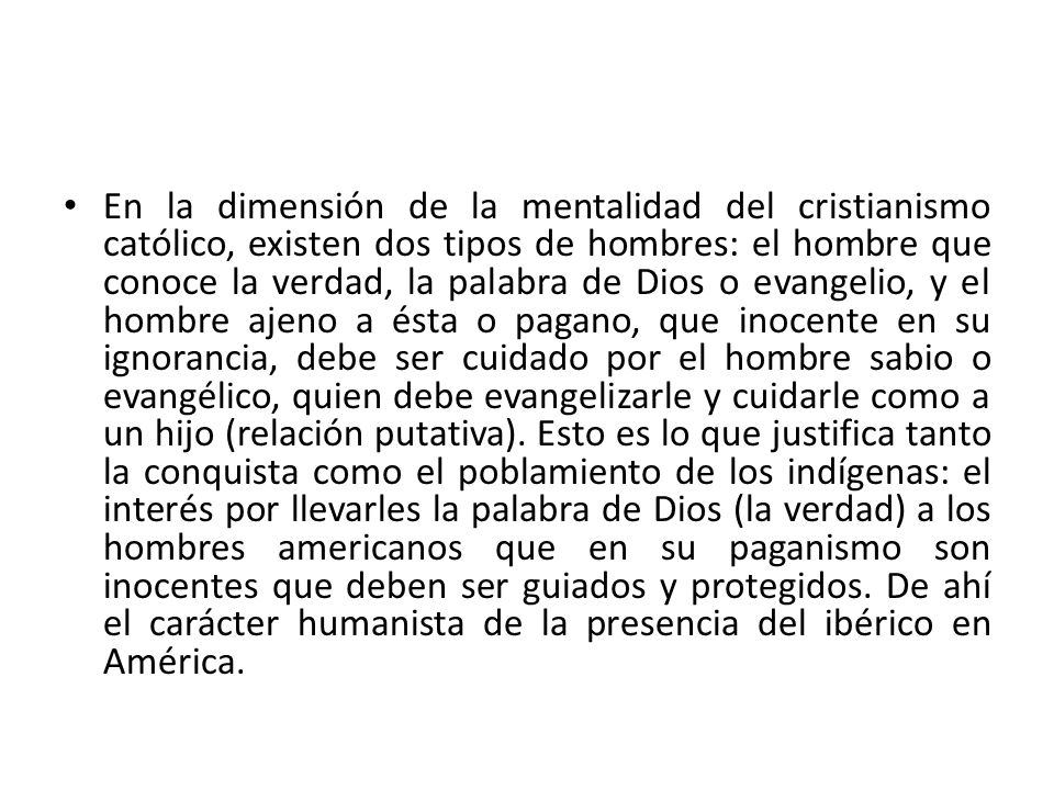 En la dimensión de la mentalidad del cristianismo católico, existen dos tipos de hombres: el hombre que conoce la verdad, la palabra de Dios o evangelio, y el hombre ajeno a ésta o pagano, que inocente en su ignorancia, debe ser cuidado por el hombre sabio o evangélico, quien debe evangelizarle y cuidarle como a un hijo (relación putativa).