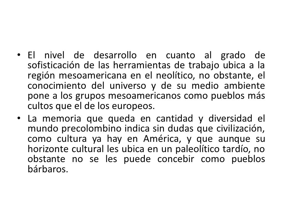 El nivel de desarrollo en cuanto al grado de sofisticación de las herramientas de trabajo ubica a la región mesoamericana en el neolítico, no obstante, el conocimiento del universo y de su medio ambiente pone a los grupos mesoamericanos como pueblos más cultos que el de los europeos.