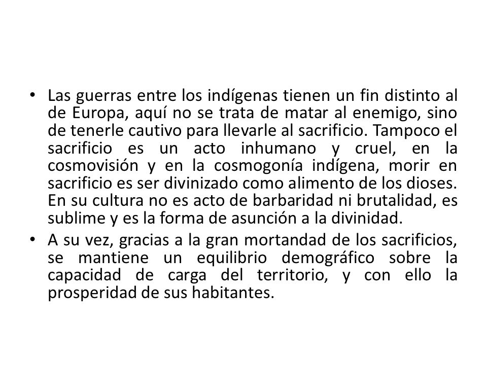 Las guerras entre los indígenas tienen un fin distinto al de Europa, aquí no se trata de matar al enemigo, sino de tenerle cautivo para llevarle al sacrificio. Tampoco el sacrificio es un acto inhumano y cruel, en la cosmovisión y en la cosmogonía indígena, morir en sacrificio es ser divinizado como alimento de los dioses. En su cultura no es acto de barbaridad ni brutalidad, es sublime y es la forma de asunción a la divinidad.