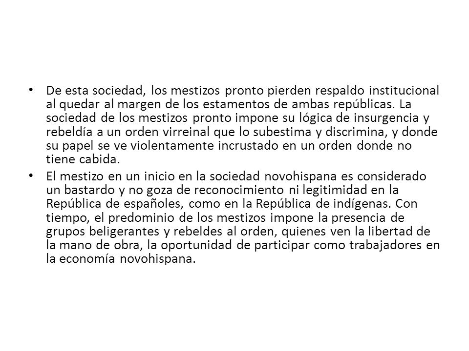 De esta sociedad, los mestizos pronto pierden respaldo institucional al quedar al margen de los estamentos de ambas repúblicas. La sociedad de los mestizos pronto impone su lógica de insurgencia y rebeldía a un orden virreinal que lo subestima y discrimina, y donde su papel se ve violentamente incrustado en un orden donde no tiene cabida.