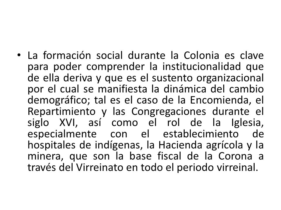 La formación social durante la Colonia es clave para poder comprender la institucionalidad que de ella deriva y que es el sustento organizacional por el cual se manifiesta la dinámica del cambio demográfico; tal es el caso de la Encomienda, el Repartimiento y las Congregaciones durante el siglo XVI, así como el rol de la Iglesia, especialmente con el establecimiento de hospitales de indígenas, la Hacienda agrícola y la minera, que son la base fiscal de la Corona a través del Virreinato en todo el periodo virreinal.