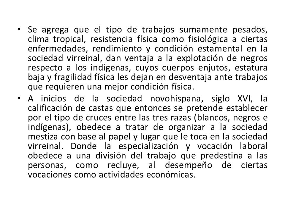 Se agrega que el tipo de trabajos sumamente pesados, clima tropical, resistencia física como fisiológica a ciertas enfermedades, rendimiento y condición estamental en la sociedad virreinal, dan ventaja a la explotación de negros respecto a los indígenas, cuyos cuerpos enjutos, estatura baja y fragilidad física les dejan en desventaja ante trabajos que requieren una mejor condición física.