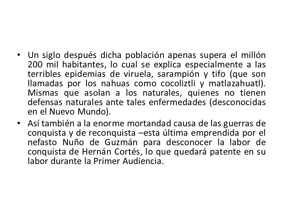 Un siglo después dicha población apenas supera el millón 200 mil habitantes, lo cual se explica especialmente a las terribles epidemias de viruela, sarampión y tifo (que son llamadas por los nahuas como cocoliztli y matlazahuatl). Mismas que asolan a los naturales, quienes no tienen defensas naturales ante tales enfermedades (desconocidas en el Nuevo Mundo).