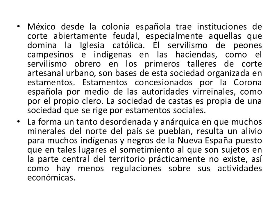 México desde la colonia española trae instituciones de corte abiertamente feudal, especialmente aquellas que domina la Iglesia católica. El servilismo de peones campesinos e indígenas en las haciendas, como el servilismo obrero en los primeros talleres de corte artesanal urbano, son bases de esta sociedad organizada en estamentos. Estamentos concesionados por la Corona española por medio de las autoridades virreinales, como por el propio clero. La sociedad de castas es propia de una sociedad que se rige por estamentos sociales.