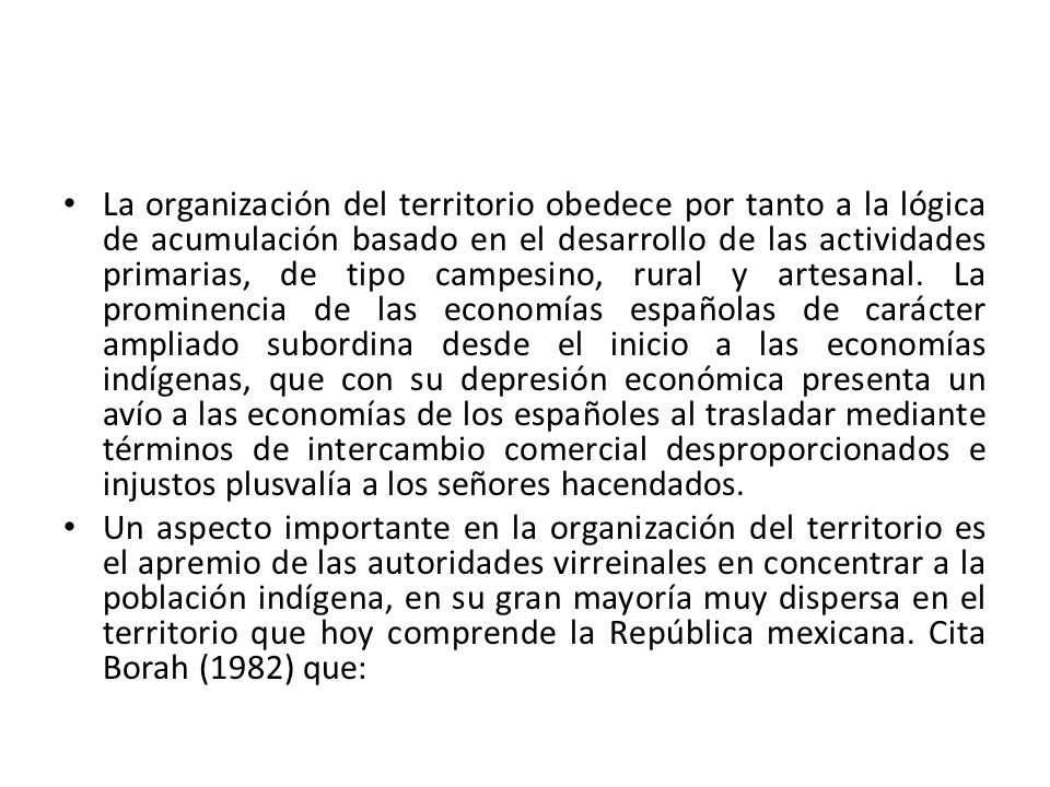 La organización del territorio obedece por tanto a la lógica de acumulación basado en el desarrollo de las actividades primarias, de tipo campesino, rural y artesanal. La prominencia de las economías españolas de carácter ampliado subordina desde el inicio a las economías indígenas, que con su depresión económica presenta un avío a las economías de los españoles al trasladar mediante términos de intercambio comercial desproporcionados e injustos plusvalía a los señores hacendados.