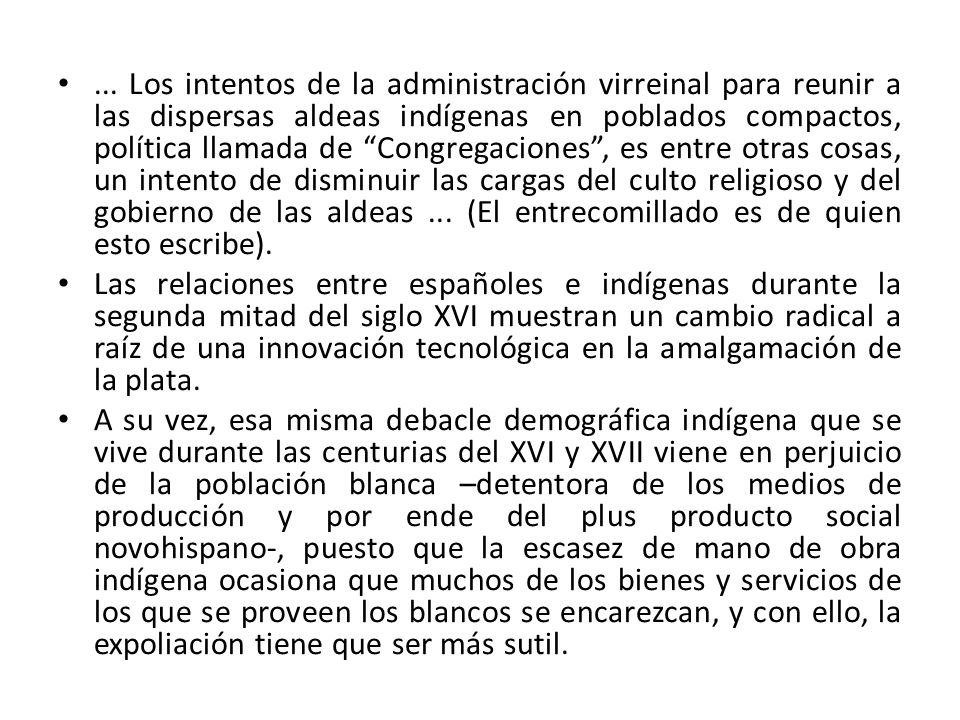 ... Los intentos de la administración virreinal para reunir a las dispersas aldeas indígenas en poblados compactos, política llamada de Congregaciones , es entre otras cosas, un intento de disminuir las cargas del culto religioso y del gobierno de las aldeas ... (El entrecomillado es de quien esto escribe).