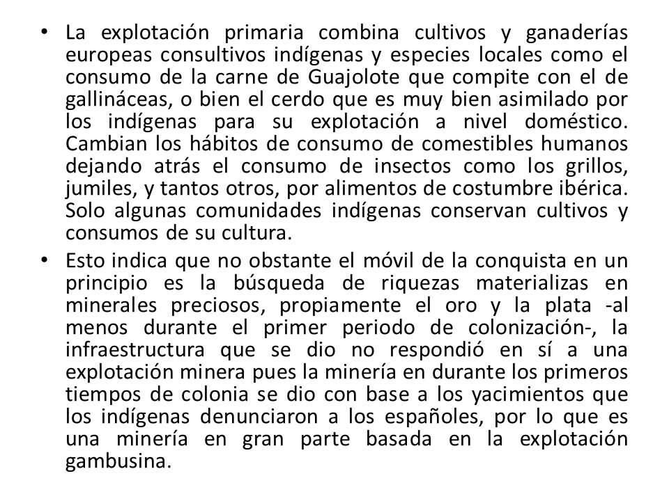 La explotación primaria combina cultivos y ganaderías europeas consultivos indígenas y especies locales como el consumo de la carne de Guajolote que compite con el de gallináceas, o bien el cerdo que es muy bien asimilado por los indígenas para su explotación a nivel doméstico. Cambian los hábitos de consumo de comestibles humanos dejando atrás el consumo de insectos como los grillos, jumiles, y tantos otros, por alimentos de costumbre ibérica. Solo algunas comunidades indígenas conservan cultivos y consumos de su cultura.