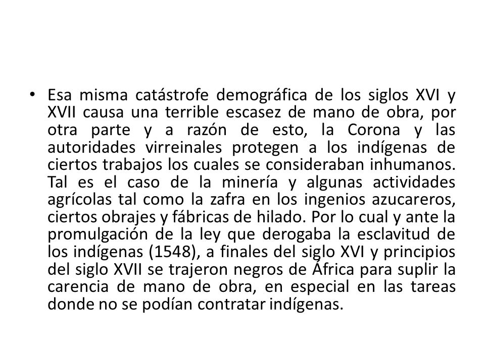Esa misma catástrofe demográfica de los siglos XVI y XVII causa una terrible escasez de mano de obra, por otra parte y a razón de esto, la Corona y las autoridades virreinales protegen a los indígenas de ciertos trabajos los cuales se consideraban inhumanos.