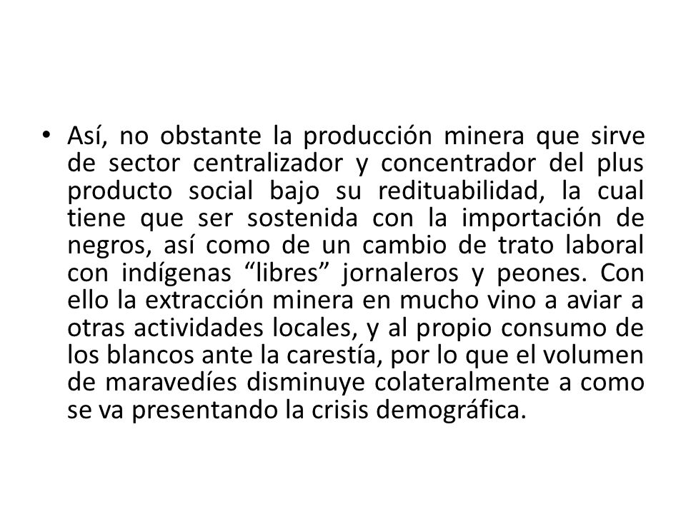 Así, no obstante la producción minera que sirve de sector centralizador y concentrador del plus producto social bajo su redituabilidad, la cual tiene que ser sostenida con la importación de negros, así como de un cambio de trato laboral con indígenas libres jornaleros y peones.
