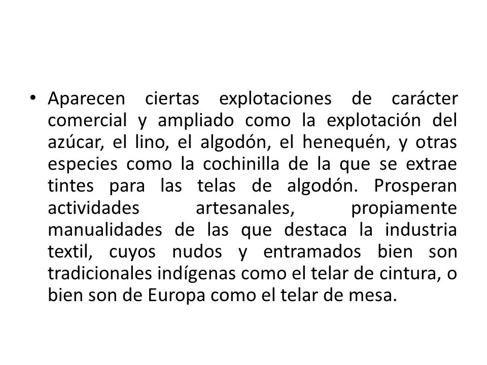 Aparecen ciertas explotaciones de carácter comercial y ampliado como la explotación del azúcar, el lino, el algodón, el henequén, y otras especies como la cochinilla de la que se extrae tintes para las telas de algodón.