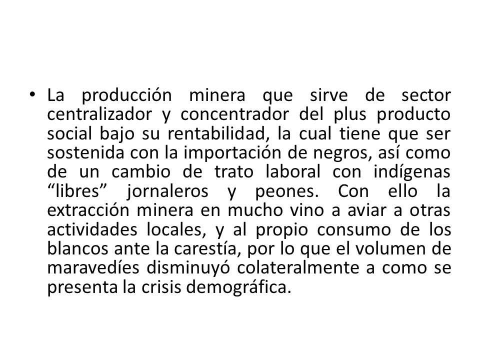 La producción minera que sirve de sector centralizador y concentrador del plus producto social bajo su rentabilidad, la cual tiene que ser sostenida con la importación de negros, así como de un cambio de trato laboral con indígenas libres jornaleros y peones.