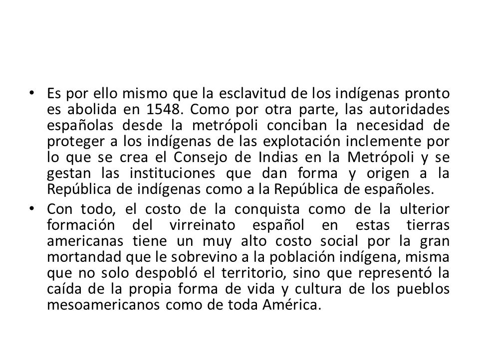 Es por ello mismo que la esclavitud de los indígenas pronto es abolida en Como por otra parte, las autoridades españolas desde la metrópoli conciban la necesidad de proteger a los indígenas de las explotación inclemente por lo que se crea el Consejo de Indias en la Metrópoli y se gestan las instituciones que dan forma y origen a la República de indígenas como a la República de españoles.