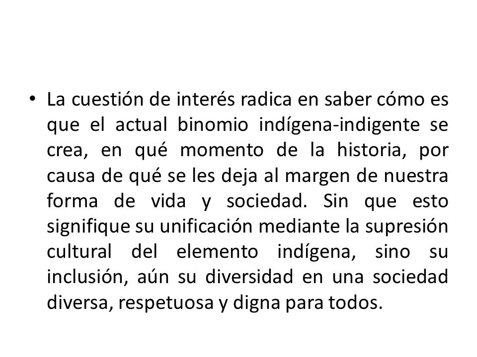 La cuestión de interés radica en saber cómo es que el actual binomio indígena-indigente se crea, en qué momento de la historia, por causa de qué se les deja al margen de nuestra forma de vida y sociedad.