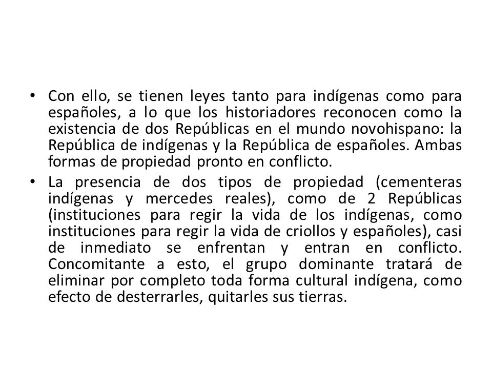 Con ello, se tienen leyes tanto para indígenas como para españoles, a lo que los historiadores reconocen como la existencia de dos Repúblicas en el mundo novohispano: la República de indígenas y la República de españoles. Ambas formas de propiedad pronto en conflicto.