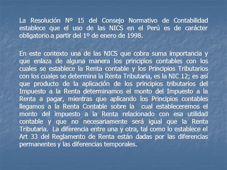 La Resolución Nº 15 del Consejo Normativo de Contabilidad establece que el uso de las NICS en el Perú es de carácter obligatorio a partir del 1º de enero de 1998.