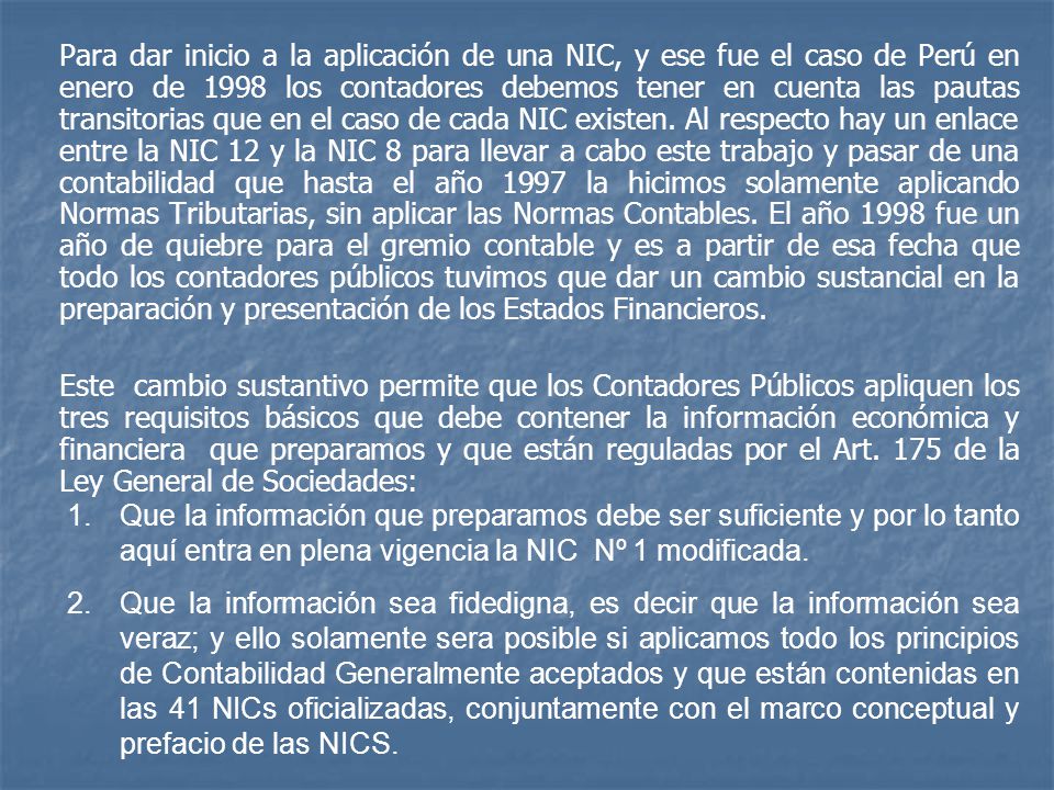 Para dar inicio a la aplicación de una NIC, y ese fue el caso de Perú en enero de 1998 los contadores debemos tener en cuenta las pautas transitorias que en el caso de cada NIC existen. Al respecto hay un enlace entre la NIC 12 y la NIC 8 para llevar a cabo este trabajo y pasar de una contabilidad que hasta el año 1997 la hicimos solamente aplicando Normas Tributarias, sin aplicar las Normas Contables. El año 1998 fue un año de quiebre para el gremio contable y es a partir de esa fecha que todo los contadores públicos tuvimos que dar un cambio sustancial en la preparación y presentación de los Estados Financieros.