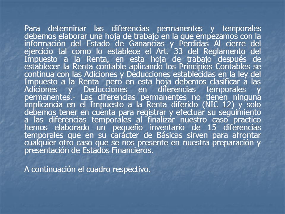 Para determinar las diferencias permanentes y temporales debemos elaborar una hoja de trabajo en la que empezamos con la información del Estado de Ganancias y Perdidas Al cierre del ejercicio tal como lo establece el Art. 33 del Reglamento del Impuesto a la Renta, en esta hoja de trabajo después de establecer la Renta contable aplicando los Principios Contables se continua con las Adiciones y Deducciones establecidas en la ley del Impuesto a la Renta pero en esta hoja debemos clasificar a las Adiciones y Deducciones en diferencias temporales y permanentes.- Las diferencias permanentes no tienen ninguna implicancia en el Impuesto a la Renta diferido (NIC 12) y solo debemos tener en cuenta para registrar y efectuar su seguimiento a las diferencias temporales al finalizar nuestro caso practico hemos elaborado un pequeño inventario de 15 diferencias temporales que en su carácter de Básicas sirven para afrontar cualquier otro caso que se nos presente en nuestra preparación y presentación de Estados Financieros.