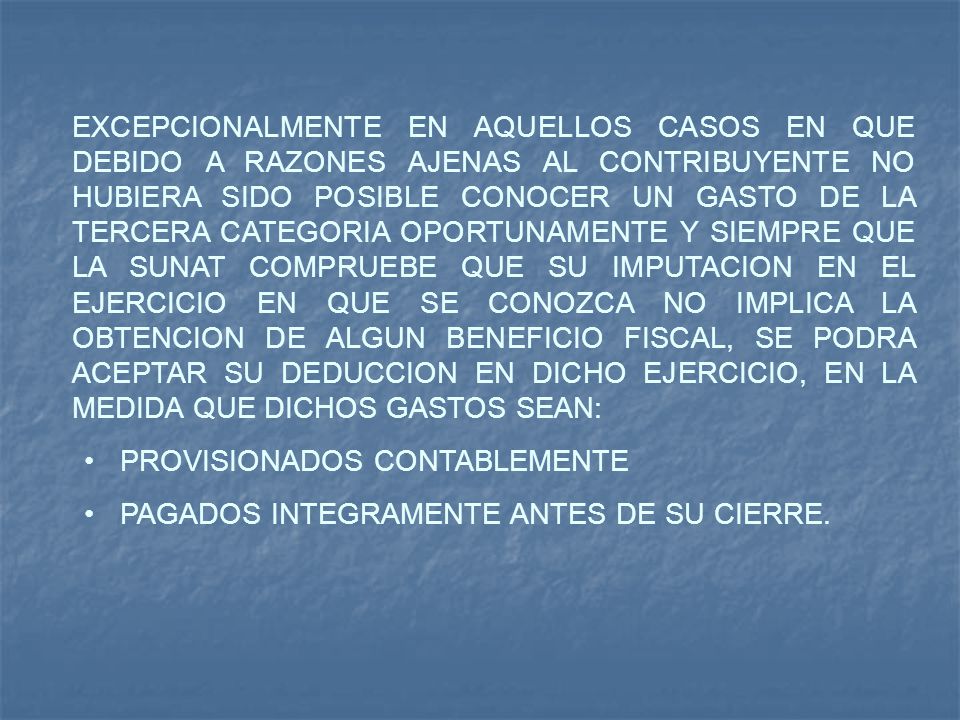 EXCEPCIONALMENTE EN AQUELLOS CASOS EN QUE DEBIDO A RAZONES AJENAS AL CONTRIBUYENTE NO HUBIERA SIDO POSIBLE CONOCER UN GASTO DE LA TERCERA CATEGORIA OPORTUNAMENTE Y SIEMPRE QUE LA SUNAT COMPRUEBE QUE SU IMPUTACION EN EL EJERCICIO EN QUE SE CONOZCA NO IMPLICA LA OBTENCION DE ALGUN BENEFICIO FISCAL, SE PODRA ACEPTAR SU DEDUCCION EN DICHO EJERCICIO, EN LA MEDIDA QUE DICHOS GASTOS SEAN: