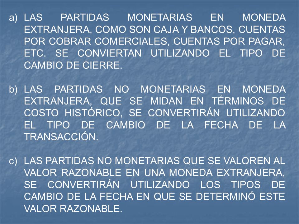 LAS PARTIDAS MONETARIAS EN MONEDA EXTRANJERA, COMO SON CAJA Y BANCOS, CUENTAS POR COBRAR COMERCIALES, CUENTAS POR PAGAR, ETC. SE CONVIERTAN UTILIZANDO EL TIPO DE CAMBIO DE CIERRE.
