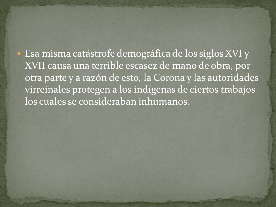 Esa misma catástrofe demográfica de los siglos XVI y XVII causa una terrible escasez de mano de obra, por otra parte y a razón de esto, la Corona y las autoridades virreinales protegen a los indígenas de ciertos trabajos los cuales se consideraban inhumanos.