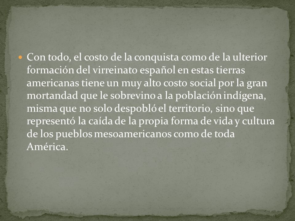 Con todo, el costo de la conquista como de la ulterior formación del virreinato español en estas tierras americanas tiene un muy alto costo social por la gran mortandad que le sobrevino a la población indígena, misma que no solo despobló el territorio, sino que representó la caída de la propia forma de vida y cultura de los pueblos mesoamericanos como de toda América.