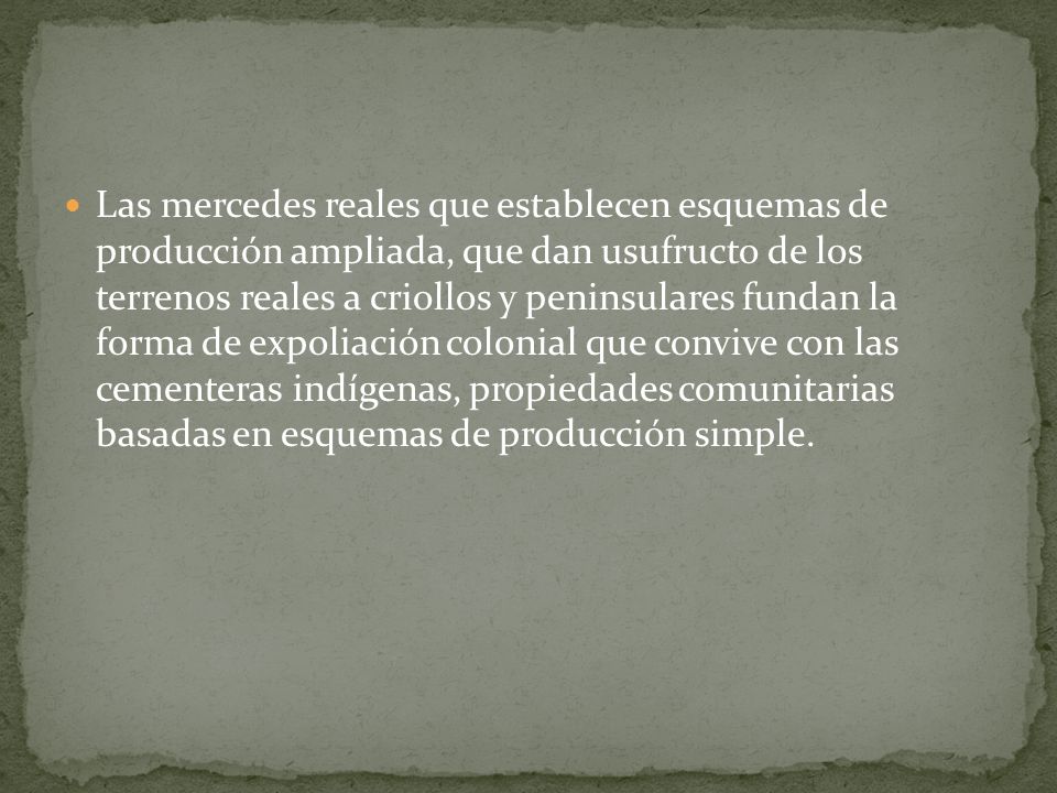 Las mercedes reales que establecen esquemas de producción ampliada, que dan usufructo de los terrenos reales a criollos y peninsulares fundan la forma de expoliación colonial que convive con las cementeras indígenas, propiedades comunitarias basadas en esquemas de producción simple.