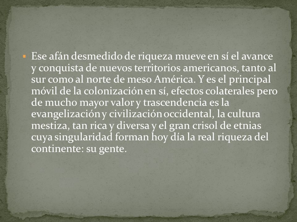 Ese afán desmedido de riqueza mueve en sí el avance y conquista de nuevos territorios americanos, tanto al sur como al norte de meso América.