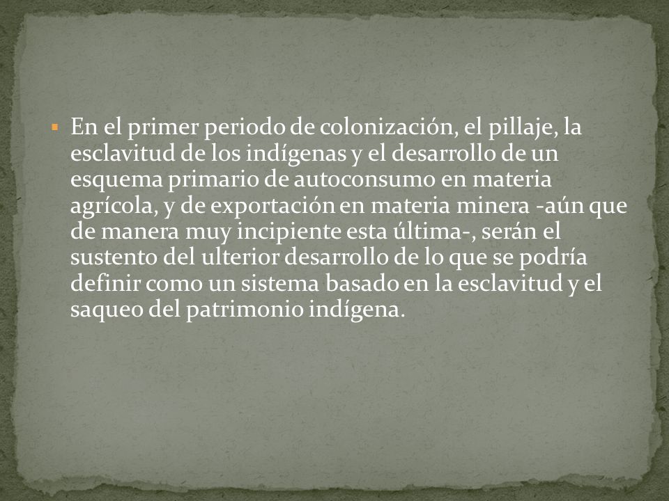 En el primer periodo de colonización, el pillaje, la esclavitud de los indígenas y el desarrollo de un esquema primario de autoconsumo en materia agrícola, y de exportación en materia minera -aún que de manera muy incipiente esta última-, serán el sustento del ulterior desarrollo de lo que se podría definir como un sistema basado en la esclavitud y el saqueo del patrimonio indígena.