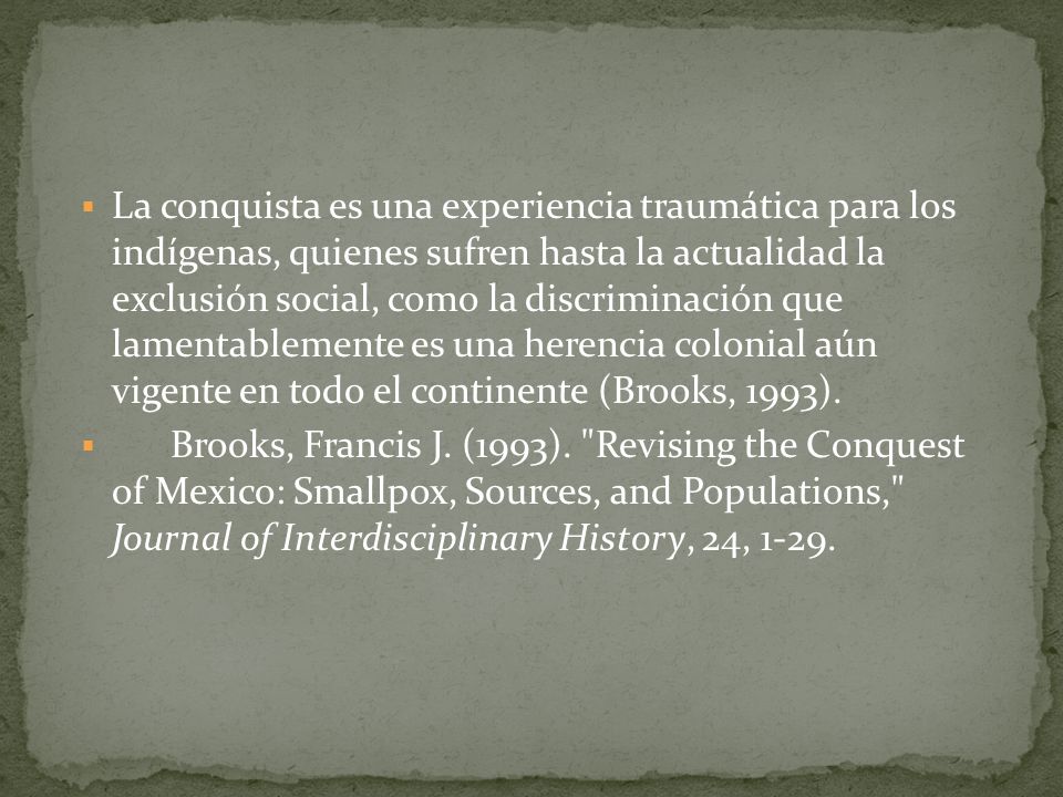 La conquista es una experiencia traumática para los indígenas, quienes sufren hasta la actualidad la exclusión social, como la discriminación que lamentablemente es una herencia colonial aún vigente en todo el continente (Brooks, 1993).