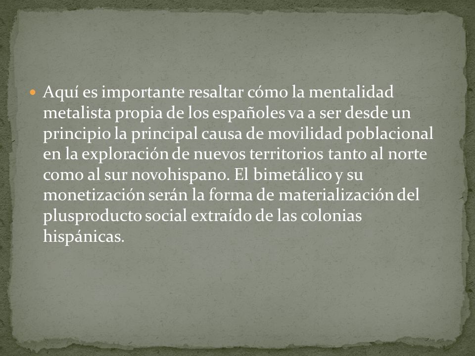 Aquí es importante resaltar cómo la mentalidad metalista propia de los españoles va a ser desde un principio la principal causa de movilidad poblacional en la exploración de nuevos territorios tanto al norte como al sur novohispano.
