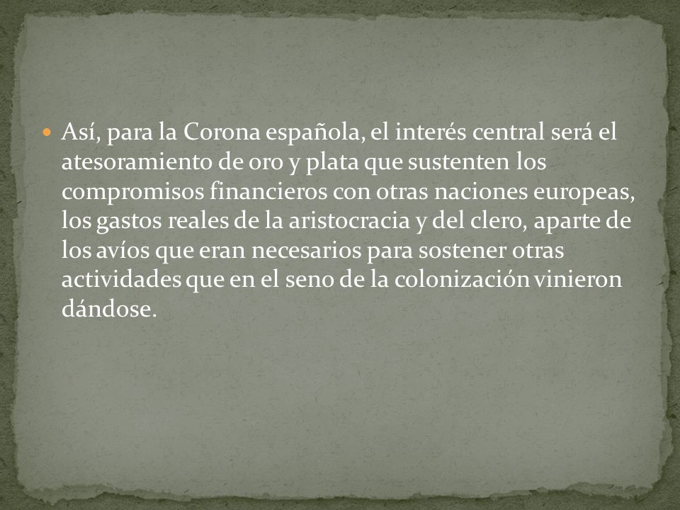 Así, para la Corona española, el interés central será el atesoramiento de oro y plata que sustenten los compromisos financieros con otras naciones europeas, los gastos reales de la aristocracia y del clero, aparte de los avíos que eran necesarios para sostener otras actividades que en el seno de la colonización vinieron dándose.